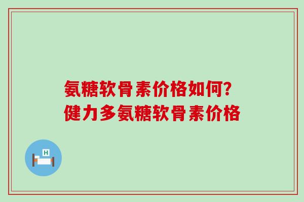 氨糖软骨素价格如何？健力多氨糖软骨素价格-第1张图片-氨糖科普网