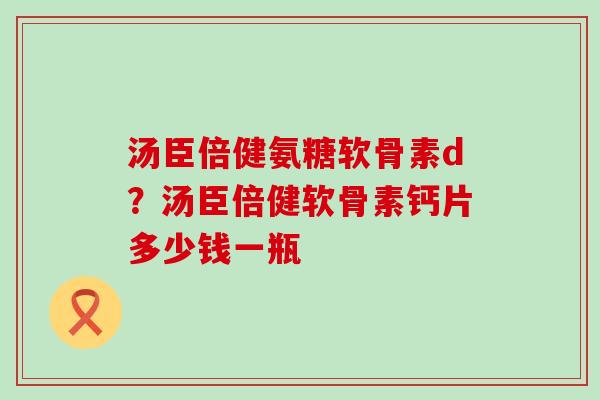 汤臣倍健氨糖软骨素d?汤臣倍健软骨素钙片多少钱一瓶-第1张图片-氨糖科普网 汤臣倍健氨糖软骨素d?汤臣倍健软骨素钙片多少钱一瓶-第1张图片-氨糖科普网