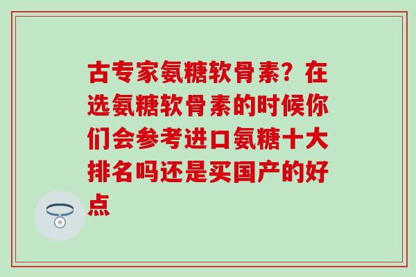 古专家氨糖软骨素?在选氨糖软骨素的时候你们会参考进口氨糖十大排名吗还是买国产的好点-第1张图片-氨糖科普网 古专家氨糖软骨素?在选氨糖软骨素的时候你们会参考进口氨糖十大排名吗还是买国产的好点-第1张图片-氨糖科普网