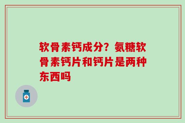 软骨素钙成分？氨糖软骨素钙片和钙片是两种东西吗-第1张图片-氨糖科普网