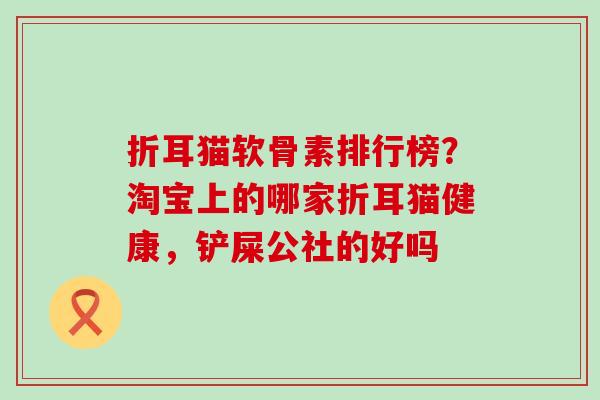 折耳猫软骨素排行榜？淘宝上的哪家折耳猫健康，铲屎公社的好吗-第1张图片-氨糖科普网