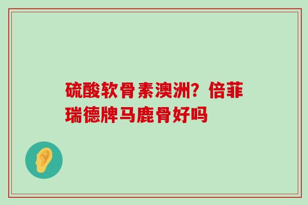 硫酸软骨素澳洲?倍菲瑞德牌马鹿骨好吗-第1张图片-氨糖科普网 硫酸软骨素澳洲?倍菲瑞德牌马鹿骨好吗-第1张图片-氨糖科普网