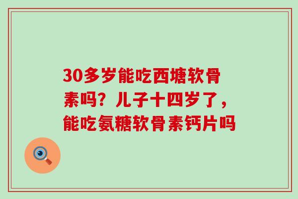 30多岁能吃西塘软骨素吗？儿子十四岁了，能吃氨糖软骨素钙片吗-第1张图片-氨糖科普网