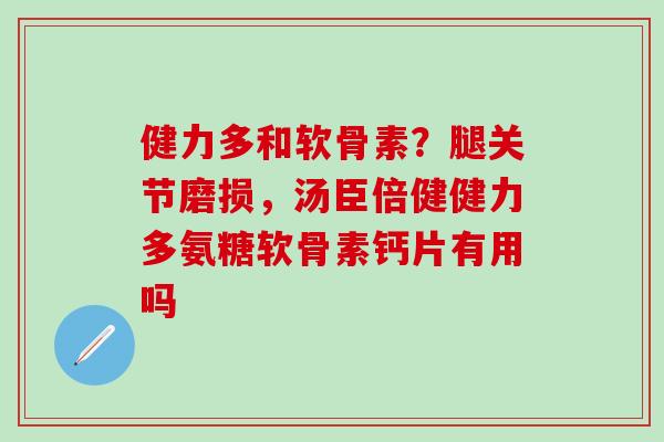 健力多和软骨素？腿关节磨损，汤臣倍健健力多氨糖软骨素钙片有用吗-第1张图片-氨糖科普网