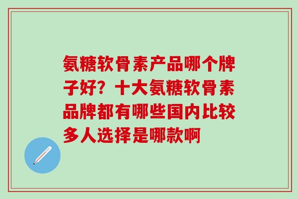 氨糖软骨素产品哪个牌子好?十大氨糖软骨素品牌都有哪些国内比较多人选择是哪款啊-第1张图片-氨糖科普网 氨糖软骨素产品哪个牌子好?十大氨糖软骨素品牌都有哪些国内比较多人选择是哪款啊-第1张图片-氨糖科普网