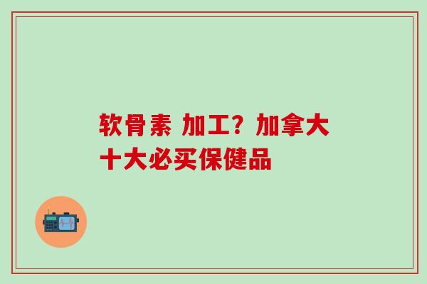 软骨素 加工？加拿大十大必买保健品-第1张图片-氨糖科普网