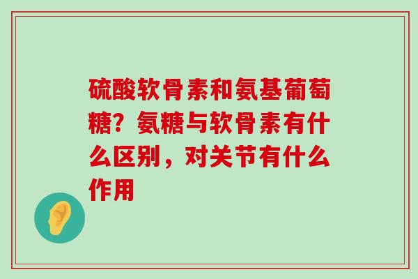 硫酸软骨素和氨基葡萄糖？氨糖与软骨素有什么区别，对关节有什么作用-第1张图片-氨糖科普网