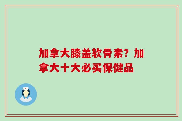 加拿大膝盖软骨素?加拿大十大必买保健品-第1张图片-氨糖科普网 加拿大膝盖软骨素?加拿大十大必买保健品-第1张图片-氨糖科普网