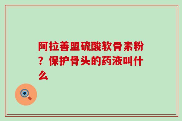 阿拉善盟硫酸软骨素粉？保护骨头的药液叫什么-第1张图片-氨糖科普网
