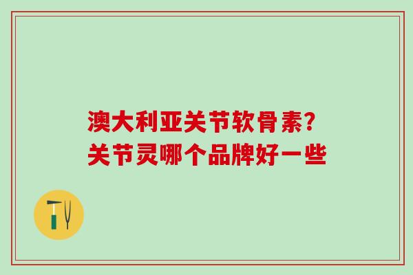 澳大利亚关节软骨素？关节灵哪个品牌好一些-第1张图片-氨糖科普网
