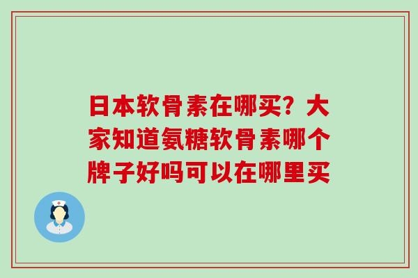 日本软骨素在哪买?大家知道氨糖软骨素哪个牌子好吗可以在哪里买-第1张图片-氨糖科普网 日本软骨素在哪买?大家知道氨糖软骨素哪个牌子好吗可以在哪里买-第1张图片-氨糖科普网