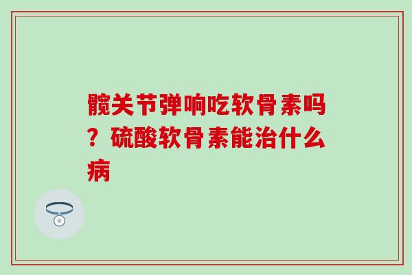 髋关节弹响吃软骨素吗？硫酸软骨素能治什么病-第1张图片-氨糖科普网