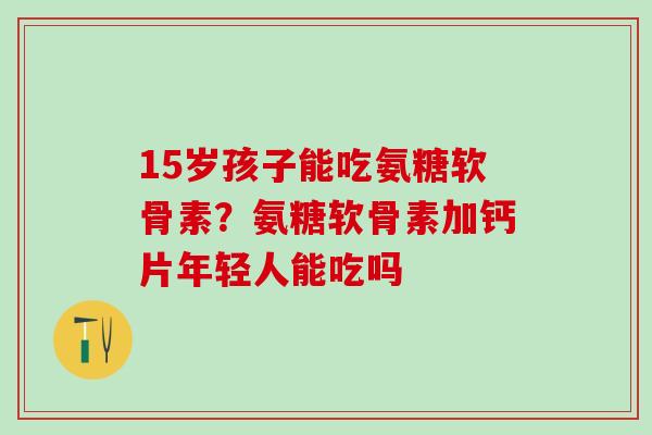 15岁孩子能吃氨糖软骨素?氨糖软骨素加钙片年轻人能吃吗-第1张图片-氨糖科普网 15岁孩子能吃氨糖软骨素?氨糖软骨素加钙片年轻人能吃吗-第1张图片-氨糖科普网