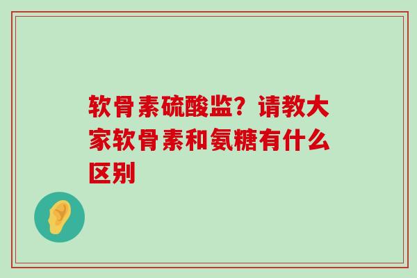 软骨素硫酸监？请教大家软骨素和氨糖有什么区别-第1张图片-氨糖科普网