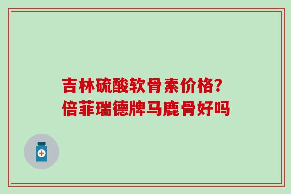 吉林硫酸软骨素价格?倍菲瑞德牌马鹿骨好吗-第1张图片-氨糖科普网 吉林硫酸软骨素价格?倍菲瑞德牌马鹿骨好吗-第1张图片-氨糖科普网