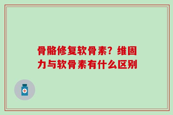 骨骼修复软骨素？维固力与软骨素有什么区别-第1张图片-氨糖科普网