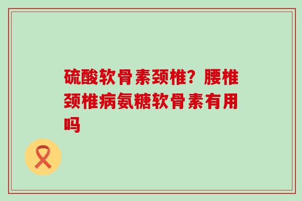 硫酸软骨素颈椎?腰椎颈椎病氨糖软骨素有用吗-第1张图片-氨糖科普网 硫酸软骨素颈椎?腰椎颈椎病氨糖软骨素有用吗-第1张图片-氨糖科普网