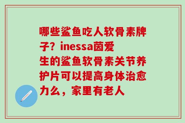 哪些鲨鱼吃人软骨素牌子？inessa茵爱生的鲨鱼软骨素关节养护片可以提高身体治愈力么，家里有老人-第1张图片-氨糖科普网