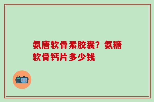 氨唐软骨素胶囊?氨糖软骨钙片多少钱-第1张图片-氨糖科普网 氨唐软骨素胶囊?氨糖软骨钙片多少钱-第1张图片-氨糖科普网