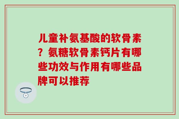 儿童补氨基酸的软骨素？氨糖软骨素钙片有哪些功效与作用有哪些品牌可以推荐-第1张图片-氨糖科普网