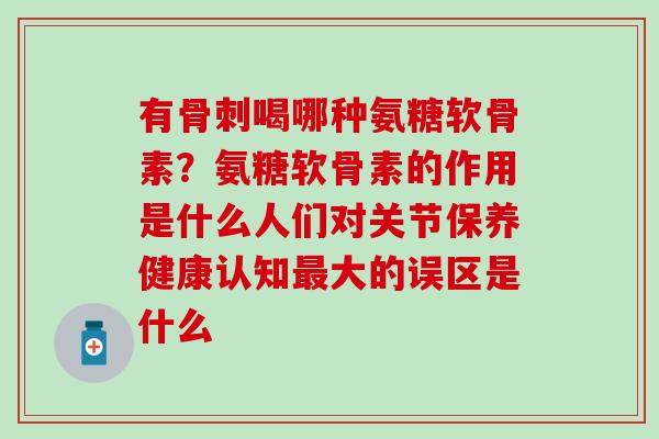 有骨刺喝哪种氨糖软骨素?氨糖软骨素的作用是什么人们对关节保养健康认知最大的误区是什么-第1张图片-氨糖科普网 有骨刺喝哪种氨糖软骨素?氨糖软骨素的作用是什么人们对关节保养健康认知最大的误区是什么-第1张图片-氨糖科普网