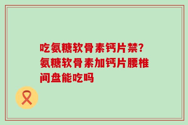 吃氨糖软骨素钙片禁?氨糖软骨素加钙片腰椎间盘能吃吗-第1张图片-氨糖科普网 吃氨糖软骨素钙片禁?氨糖软骨素加钙片腰椎间盘能吃吗-第1张图片-氨糖科普网