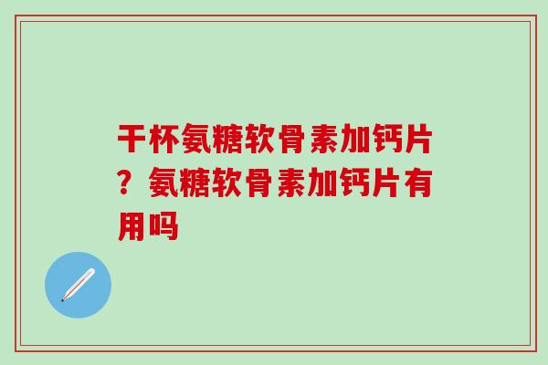 干杯氨糖软骨素加钙片？氨糖软骨素加钙片有用吗-第1张图片-氨糖科普网