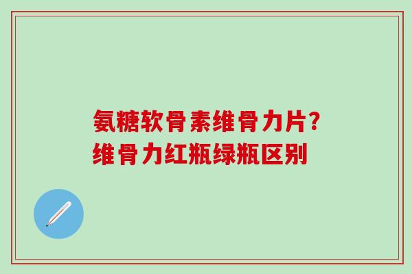 氨糖软骨素维骨力片？维骨力红瓶绿瓶区别-第1张图片-氨糖科普网