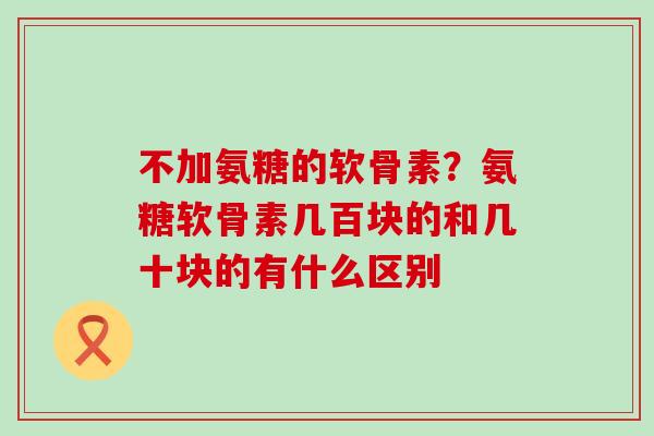不加氨糖的软骨素？氨糖软骨素几百块的和几十块的有什么区别-第1张图片-氨糖科普网