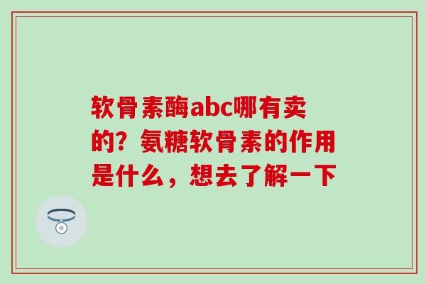 软骨素酶abc哪有卖的？氨糖软骨素的作用是什么，想去了解一下-第1张图片-氨糖科普网
