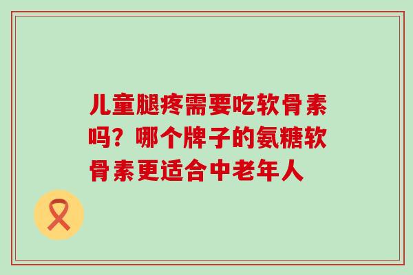 儿童腿疼需要吃软骨素吗？哪个牌子的氨糖软骨素更适合中老年人-第1张图片-氨糖科普网