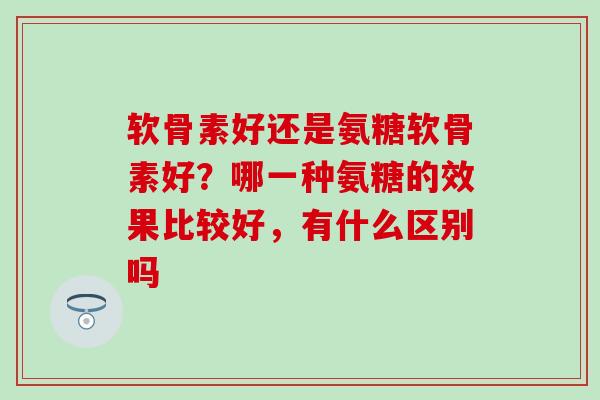 软骨素好还是氨糖软骨素好？哪一种氨糖的效果比较好，有什么区别吗-第1张图片-氨糖科普网