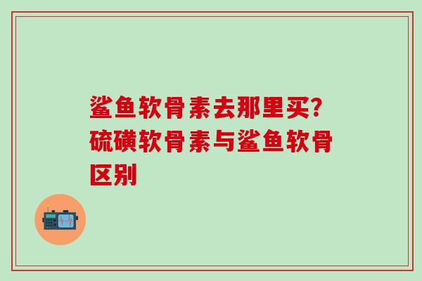 鲨鱼软骨素去那里买?硫磺软骨素与鲨鱼软骨区别-第1张图片-氨糖科普网 鲨鱼软骨素去那里买?硫磺软骨素与鲨鱼软骨区别-第1张图片-氨糖科普网