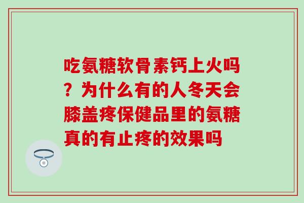 吃氨糖软骨素钙上火吗?为什么有的人冬天会膝盖疼保健品里的氨糖真的有止疼的效果吗-第1张图片-氨糖科普网 吃氨糖软骨素钙上火吗?为什么有的人冬天会膝盖疼保健品里的氨糖真的有止疼的效果吗-第1张图片-氨糖科普网