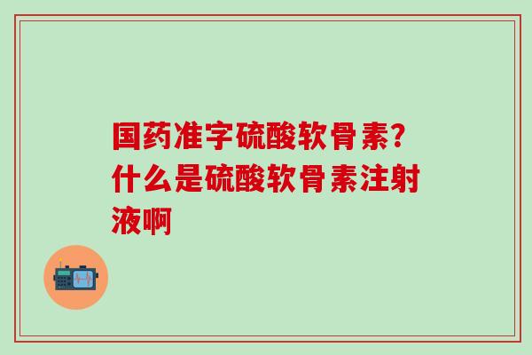 国药准字硫酸软骨素？什么是硫酸软骨素注射液啊-第1张图片-氨糖科普网