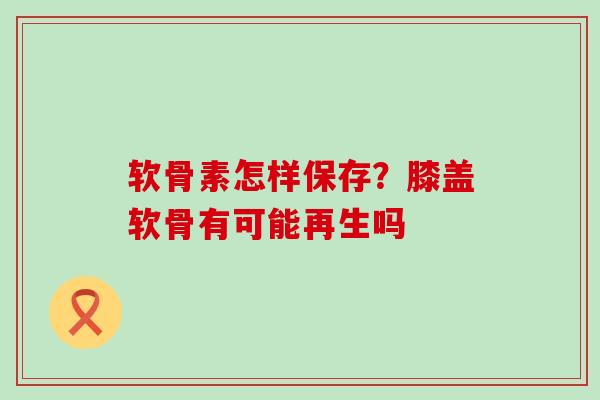 软骨素怎样保存?膝盖软骨有可能再生吗-第1张图片-氨糖科普网 软骨素怎样保存?膝盖软骨有可能再生吗-第1张图片-氨糖科普网