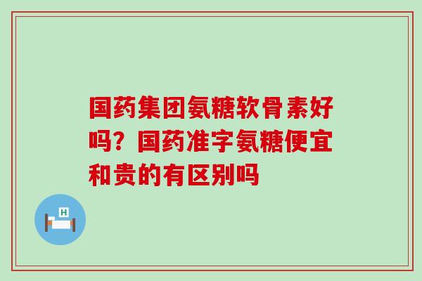 国药集团氨糖软骨素好吗？国药准字氨糖便宜和贵的有区别吗-第1张图片-氨糖科普网