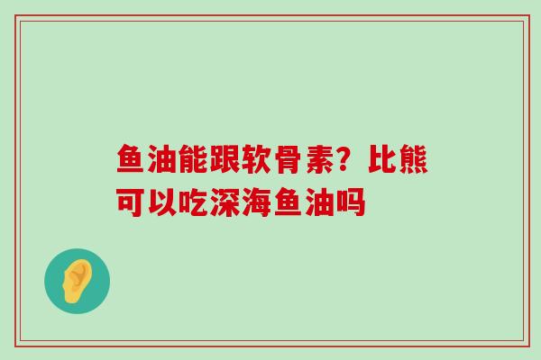 鱼油能跟软骨素？比熊可以吃深海鱼油吗-第1张图片-氨糖科普网