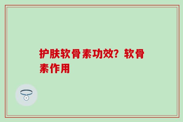 护肤软骨素功效？软骨素作用-第1张图片-氨糖科普网