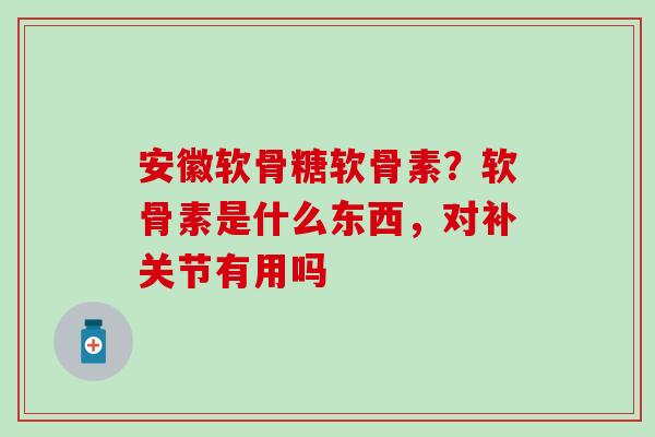 安徽软骨糖软骨素？软骨素是什么东西，对补关节有用吗-第1张图片-氨糖科普网