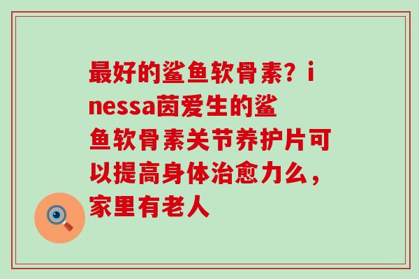 最好的鲨鱼软骨素？inessa茵爱生的鲨鱼软骨素关节养护片可以提高身体治愈力么，家里有老人-第1张图片-氨糖科普网