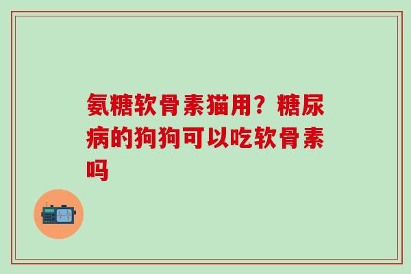 氨糖软骨素猫用?糖尿病的狗狗可以吃软骨素吗-第1张图片-氨糖科普网 氨糖软骨素猫用?糖尿病的狗狗可以吃软骨素吗-第1张图片-氨糖科普网