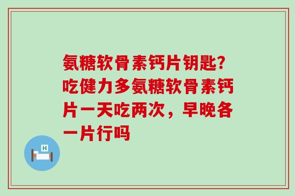 氨糖软骨素钙片钥匙?吃健力多氨糖软骨素钙片一天吃两次,早晚各一片行吗-第1张图片-氨糖科普网 氨糖软骨素钙片钥匙?吃健力多氨糖软骨素钙片一天吃两次,早晚各一片行吗-第1张图片-氨糖科普网