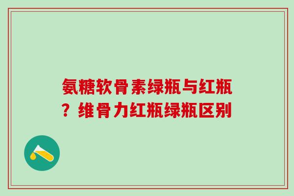 氨糖软骨素绿瓶与红瓶？维骨力红瓶绿瓶区别-第1张图片-氨糖科普网