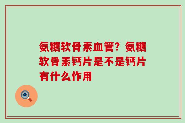 氨糖软骨素血管？氨糖软骨素钙片是不是钙片有什么作用-第1张图片-氨糖科普网