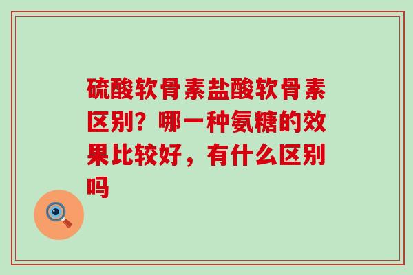 硫酸软骨素盐酸软骨素区别?哪一种氨糖的效果比较好,有什么区别吗-第1张图片-氨糖科普网 硫酸软骨素盐酸软骨素区别?哪一种氨糖的效果比较好,有什么区别吗-第1张图片-氨糖科普网