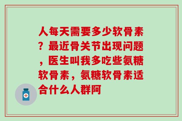 人每天需要多少软骨素？最近骨关节出现问题，医生叫我多吃些氨糖软骨素，氨糖软骨素适合什么人群阿-第1张图片-氨糖科普网