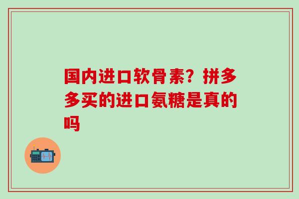 国内进口软骨素?拼多多买的进口氨糖是真的吗-第1张图片-氨糖科普网 国内进口软骨素?拼多多买的进口氨糖是真的吗-第1张图片-氨糖科普网