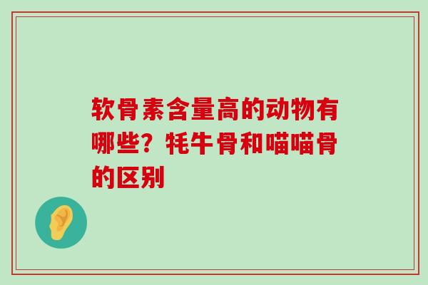 软骨素含量高的动物有哪些？牦牛骨和喵喵骨的区别-第1张图片-氨糖科普网