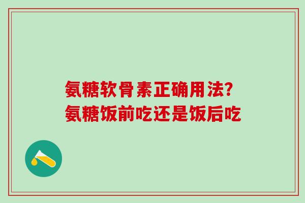 氨糖软骨素正确用法？氨糖饭前吃还是饭后吃-第1张图片-氨糖科普网